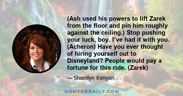 (Ash used his powers to lift Zarek from the floor and pin him roughly against the ceiling.) Stop pushing your luck, boy. I’ve had it with you. (Acheron) Have you ever thought of hiring yourself out to Disneyland? People