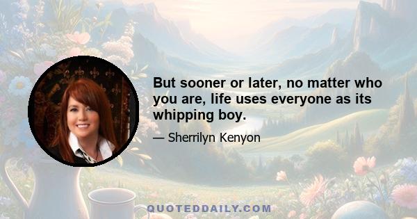 But sooner or later, no matter who you are, life uses everyone as its whipping boy.