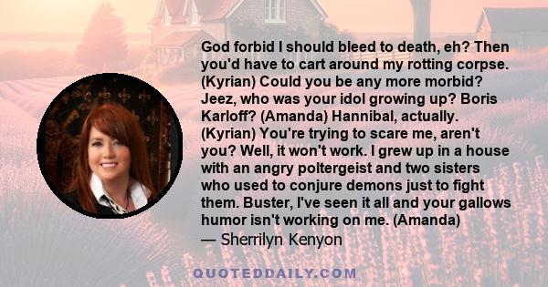 God forbid I should bleed to death, eh? Then you'd have to cart around my rotting corpse. (Kyrian) Could you be any more morbid? Jeez, who was your idol growing up? Boris Karloff? (Amanda) Hannibal, actually. (Kyrian)