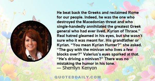 He beat back the Greeks and reclaimed Rome for our people. Indeed, he was the one who destroyed the Macedonian threat and who single-handedly annihilated the greatest Greek general who had ever lived. Kyrian of Thrace.”