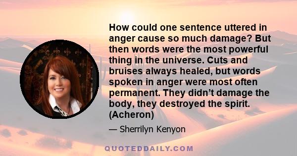 How could one sentence uttered in anger cause so much damage? But then words were the most powerful thing in the universe. Cuts and bruises always healed, but words spoken in anger were most often permanent. They didn’t