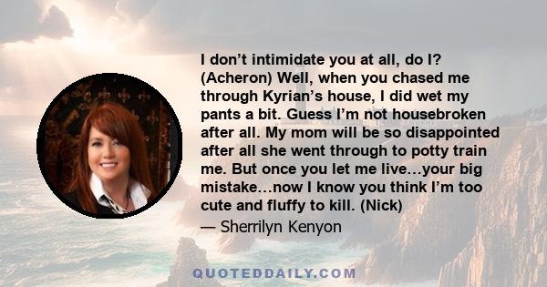 I don’t intimidate you at all, do I? (Acheron) Well, when you chased me through Kyrian’s house, I did wet my pants a bit. Guess I’m not housebroken after all. My mom will be so disappointed after all she went through to