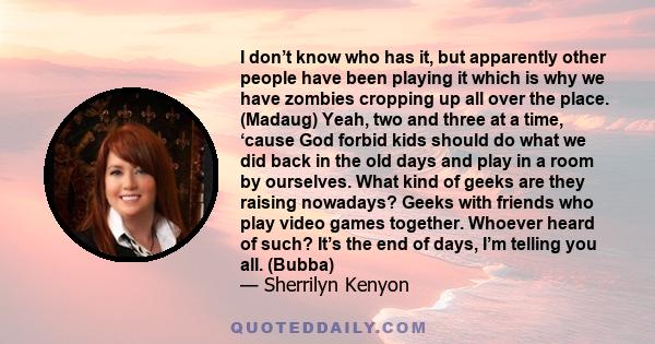 I don’t know who has it, but apparently other people have been playing it which is why we have zombies cropping up all over the place. (Madaug) Yeah, two and three at a time, ‘cause God forbid kids should do what we did