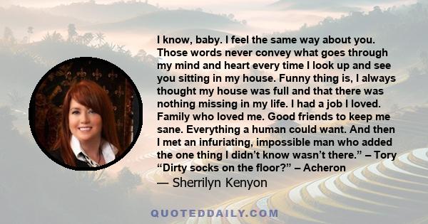 I know, baby. I feel the same way about you. Those words never convey what goes through my mind and heart every time I look up and see you sitting in my house. Funny thing is, I always thought my house was full and that