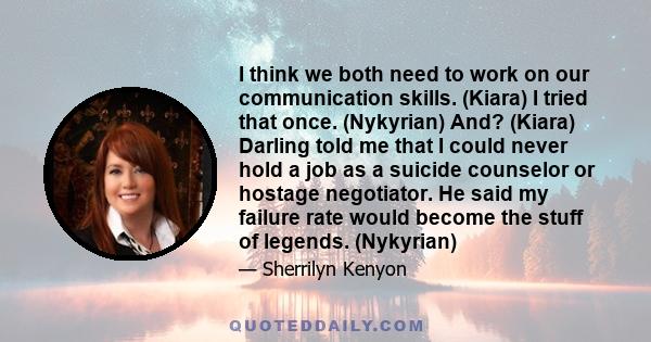 I think we both need to work on our communication skills. (Kiara) I tried that once. (Nykyrian) And? (Kiara) Darling told me that I could never hold a job as a suicide counselor or hostage negotiator. He said my failure