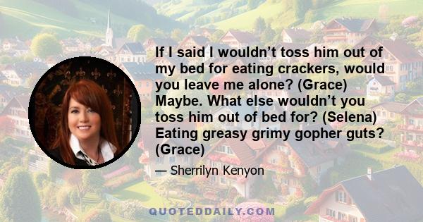 If I said I wouldn’t toss him out of my bed for eating crackers, would you leave me alone? (Grace) Maybe. What else wouldn’t you toss him out of bed for? (Selena) Eating greasy grimy gopher guts? (Grace)
