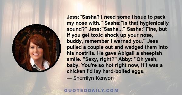 Jess:Sasha? I need some tissue to pack my nose with. Sasha:Is that hygienically sound? Jess:Sasha... Sasha:Fine, but if you get toxic shock up your nose, buddy, remember I warned you. Jess pulled a couple out and wedged