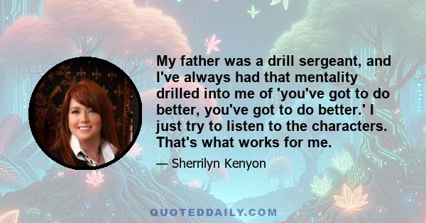 My father was a drill sergeant, and I've always had that mentality drilled into me of 'you've got to do better, you've got to do better.' I just try to listen to the characters. That's what works for me.