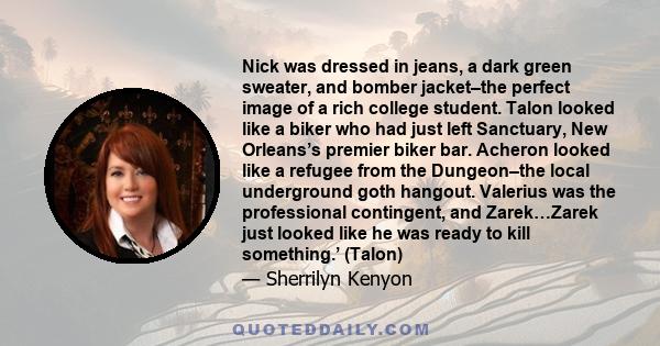 Nick was dressed in jeans, a dark green sweater, and bomber jacket–the perfect image of a rich college student. Talon looked like a biker who had just left Sanctuary, New Orleans’s premier biker bar. Acheron looked like