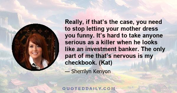 Really, if that’s the case, you need to stop letting your mother dress you funny. It’s hard to take anyone serious as a killer when he looks like an investment banker. The only part of me that’s nervous is my checkbook.