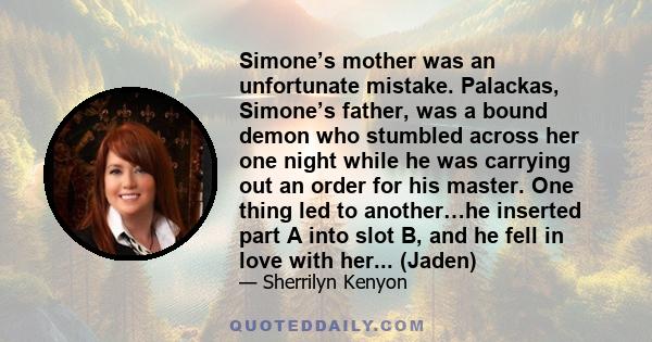 Simone’s mother was an unfortunate mistake. Palackas, Simone’s father, was a bound demon who stumbled across her one night while he was carrying out an order for his master. One thing led to another…he inserted part A
