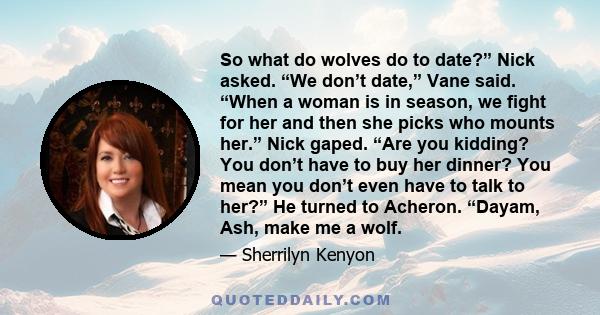 So what do wolves do to date?” Nick asked. “We don’t date,” Vane said. “When a woman is in season, we fight for her and then she picks who mounts her.” Nick gaped. “Are you kidding? You don’t have to buy her dinner? You