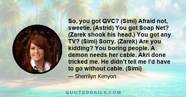 So, you got QVC? (Simi) Afraid not, sweetie. (Astrid) You got Soap Net? (Zarek shook his head.) You got any TV? (Simi) Sorry. (Zarek) Are you kidding? You boring people. A demon needs her cable. Akri done tricked me. He
