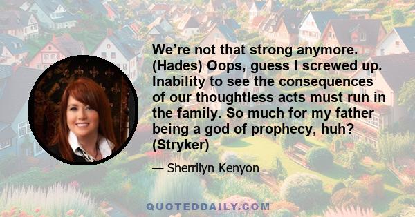 We’re not that strong anymore. (Hades) Oops, guess I screwed up. Inability to see the consequences of our thoughtless acts must run in the family. So much for my father being a god of prophecy, huh? (Stryker)