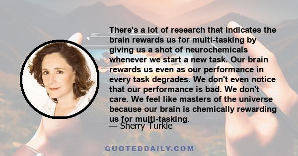 There's a lot of research that indicates the brain rewards us for multi-tasking by giving us a shot of neurochemicals whenever we start a new task. Our brain rewards us even as our performance in every task degrades. We