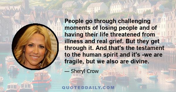 People go through challenging moments of losing people and of having their life threatened from illness and real grief. But they get through it. And that's the testament to the human spirit and it's -we are fragile, but