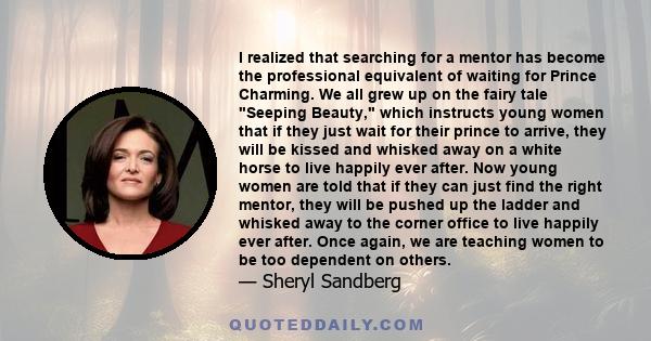 I realized that searching for a mentor has become the professional equivalent of waiting for Prince Charming. We all grew up on the fairy tale Seeping Beauty, which instructs young women that if they just wait for their
