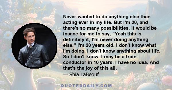 Never wanted to do anything else than acting ever in my life. But I'm 20, and there's so many possibilities. It would be insane for me to say, Yeah this is definitely it, I'm never doing anything else. I'm 20 years old.