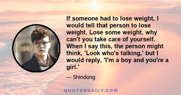 If someone had to lose weight, I would tell that person to lose weight. Lose some weight, why can't you take care of yourself. When I say this, the person might think, 'Look who's talking,' but I would reply, 'I'm a boy