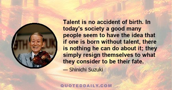 Talent is no accident of birth. In today's society a good many people seem to have the idea that if one is born without talent, there is nothing he can do about it; they simply resign themselves to what they consider to