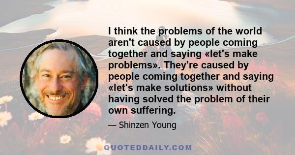 I think the problems of the world aren't caused by people coming together and saying «let's make problems». They're caused by people coming together and saying «let's make solutions» without having solved the problem of
