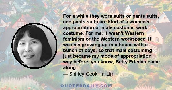 For a while they wore suits or pants suits, and pants suits are kind of a women's appropriation of male costume, work costume. For me, it wasn't Western feminism or the Western workspace. It was my growing up in a house
