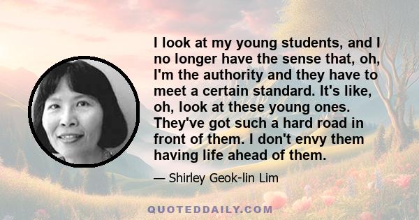 I look at my young students, and I no longer have the sense that, oh, I'm the authority and they have to meet a certain standard. It's like, oh, look at these young ones. They've got such a hard road in front of them. I