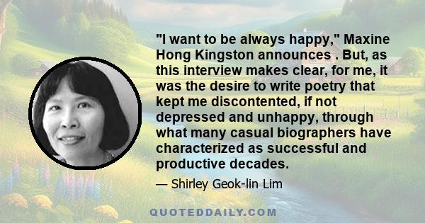 I want to be always happy, Maxine Hong Kingston announces . But, as this interview makes clear, for me, it was the desire to write poetry that kept me discontented, if not depressed and unhappy, through what many casual
