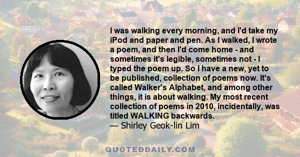 I was walking every morning, and I'd take my iPod and paper and pen. As I walked, I wrote a poem, and then I'd come home - and sometimes it's legible, sometimes not - I typed the poem up. So I have a new, yet to be