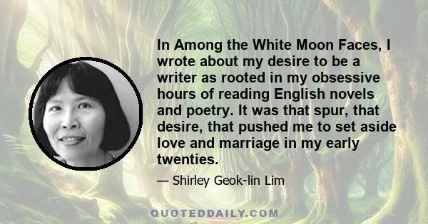 In Among the White Moon Faces, I wrote about my desire to be a writer as rooted in my obsessive hours of reading English novels and poetry. It was that spur, that desire, that pushed me to set aside love and marriage in