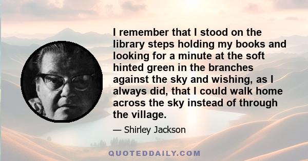 I remember that I stood on the library steps holding my books and looking for a minute at the soft hinted green in the branches against the sky and wishing, as I always did, that I could walk home across the sky instead