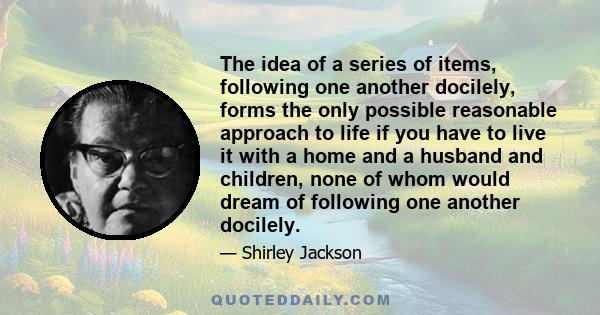 The idea of a series of items, following one another docilely, forms the only possible reasonable approach to life if you have to live it with a home and a husband and children, none of whom would dream of following one
