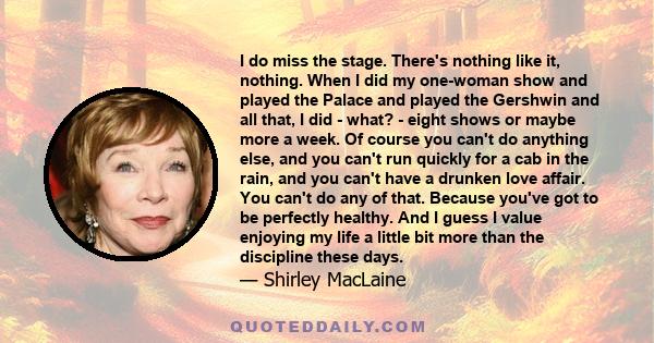 I do miss the stage. There's nothing like it, nothing. When I did my one-woman show and played the Palace and played the Gershwin and all that, I did - what? - eight shows or maybe more a week. Of course you can't do