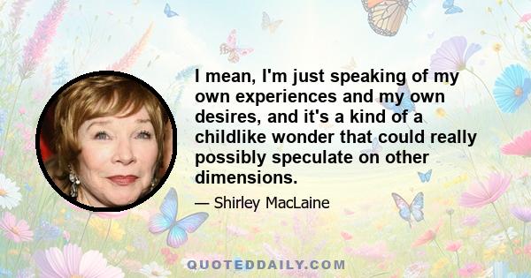 I mean, I'm just speaking of my own experiences and my own desires, and it's a kind of a childlike wonder that could really possibly speculate on other dimensions.