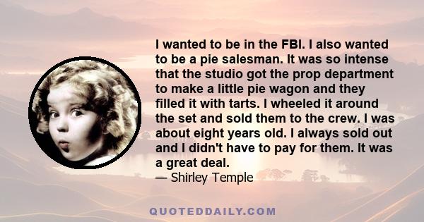I wanted to be in the FBI. I also wanted to be a pie salesman. It was so intense that the studio got the prop department to make a little pie wagon and they filled it with tarts. I wheeled it around the set and sold