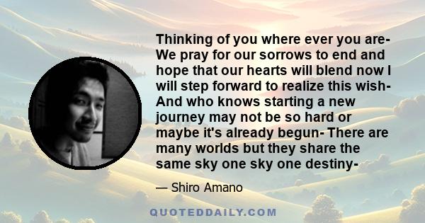 Thinking of you where ever you are- We pray for our sorrows to end and hope that our hearts will blend now I will step forward to realize this wish- And who knows starting a new journey may not be so hard or maybe it's