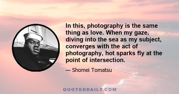In this, photography is the same thing as love. When my gaze, diving into the sea as my subject, converges with the act of photography, hot sparks fly at the point of intersection.