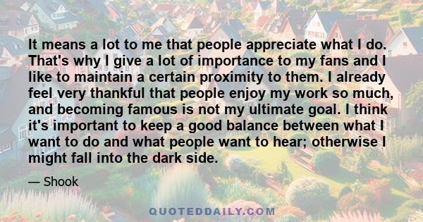 It means a lot to me that people appreciate what I do. That's why I give a lot of importance to my fans and I like to maintain a certain proximity to them. I already feel very thankful that people enjoy my work so much,
