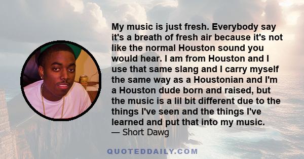 My music is just fresh. Everybody say it's a breath of fresh air because it's not like the normal Houston sound you would hear. I am from Houston and I use that same slang and I carry myself the same way as a Houstonian