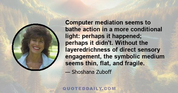 Computer mediation seems to bathe action in a more conditional light: perhaps it happened; perhaps it didn't. Without the layeredrichness of direct sensory engagement, the symbolic medium seems thin, flat, and fragile.