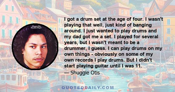 I got a drum set at the age of four. I wasn't playing that well, just kind of banging around. I just wanted to play drums and my dad got me a set. I played for several years, but I wasn't meant to be a drummer, I guess.