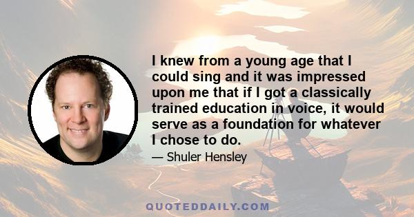 I knew from a young age that I could sing and it was impressed upon me that if I got a classically trained education in voice, it would serve as a foundation for whatever I chose to do.
