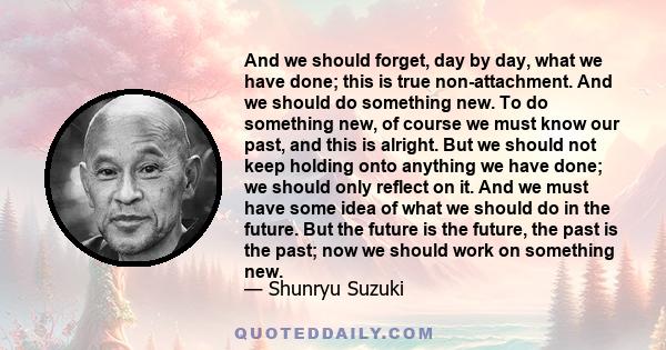 And we should forget, day by day, what we have done; this is true non-attachment. And we should do something new. To do something new, of course we must know our past, and this is alright. But we should not keep holding