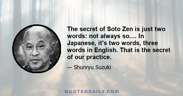 The secret of Soto Zen is just two words: not always so.... In Japanese, it's two words, three words in English. That is the secret of our practice.