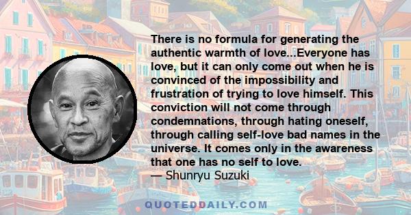 There is no formula for generating the authentic warmth of love...Everyone has love, but it can only come out when he is convinced of the impossibility and frustration of trying to love himself. This conviction will not