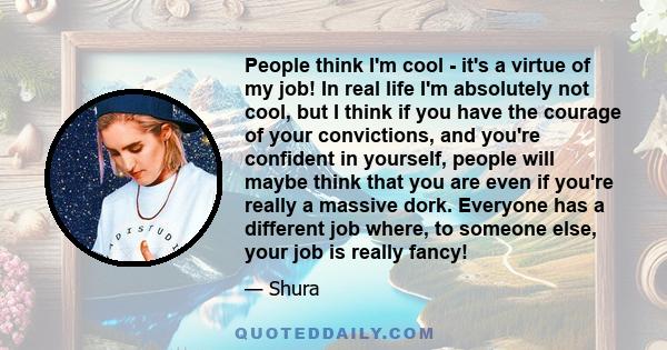 People think I'm cool - it's a virtue of my job! In real life I'm absolutely not cool, but I think if you have the courage of your convictions, and you're confident in yourself, people will maybe think that you are even