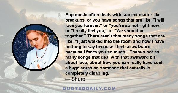 Pop music often deals with subject matter like breakups, or you have songs that are like, I will love you forever, or you're so hot right now, or I really feel you, or We should be together. There aren't that many songs