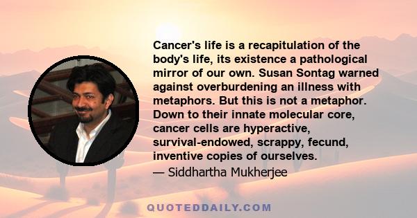 Cancer's life is a recapitulation of the body's life, its existence a pathological mirror of our own. Susan Sontag warned against overburdening an illness with metaphors. But this is not a metaphor. Down to their innate