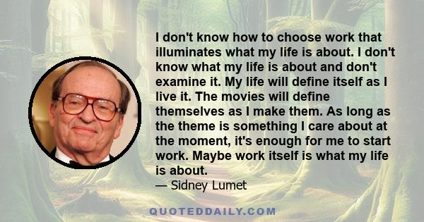 I don't know how to choose work that illuminates what my life is about. I don't know what my life is about and don't examine it. My life will define itself as I live it. The movies will define themselves as I make them.