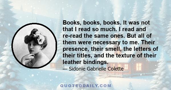Books, books, books. It was not that I read so much. I read and re-read the same ones. But all of them were necessary to me. Their presence, their smell, the letters of their titles, and the texture of their leather